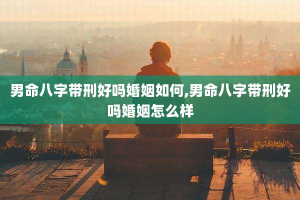 男命八字带刑好吗婚姻如何,男命八字带刑好吗婚姻怎么样