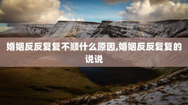 婚姻反反复复不顺什么原因,婚姻反反复复的说说