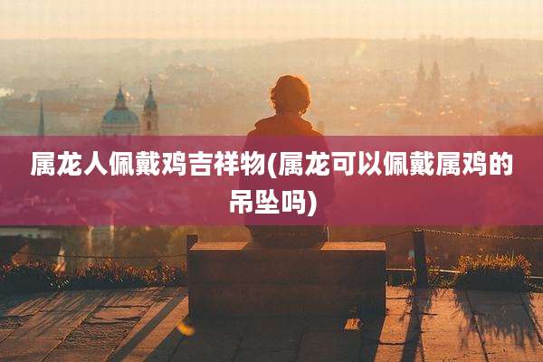 属龙人佩戴鸡吉祥物(属龙可以佩戴属鸡的吊坠吗)