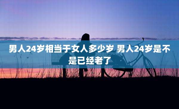男人24岁相当于女人多少岁 男人24岁是不是已经老了