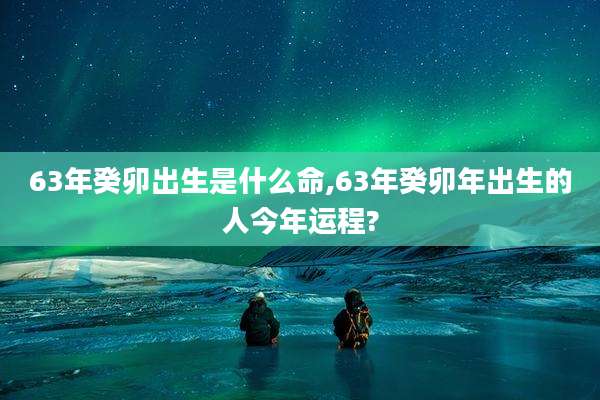63年癸卯出生是什么命,63年癸卯年出生的人今年运程?