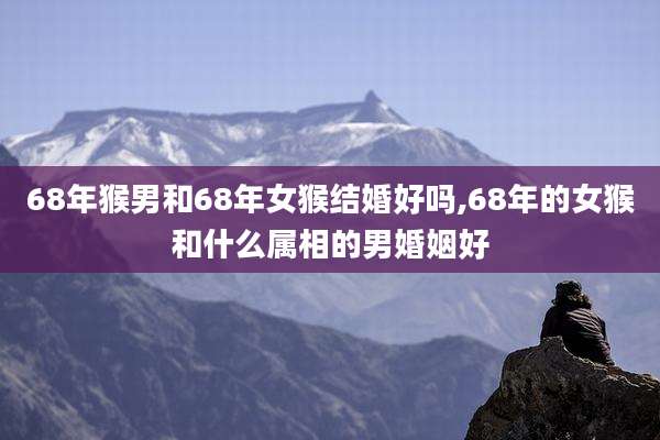 68年猴男和68年女猴结婚好吗,68年的女猴和什么属相的男婚姻好