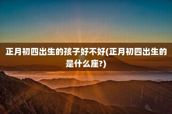 正月初四出生的孩子好不好(正月初四出生的是什么座?)