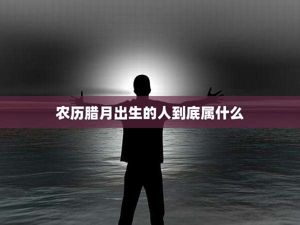 农历腊月出生的人到底属什么