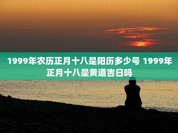 1999年农历正月十八是阳历多少号 1999年正月十八是黄道吉日吗