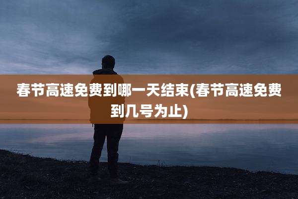 春节高速免费到哪一天结束(春节高速免费到几号为止)