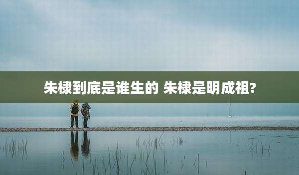 朱棣到底是谁生的 朱棣是明成祖?