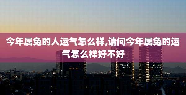 今年属兔的人运气怎么样,请问今年属兔的运气怎么样好不好