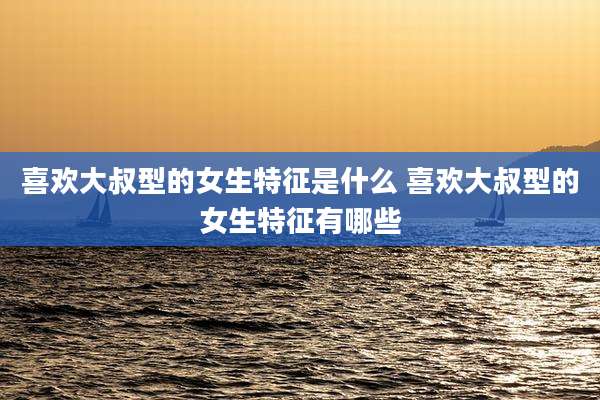 喜欢大叔型的女生特征是什么 喜欢大叔型的女生特征有哪些