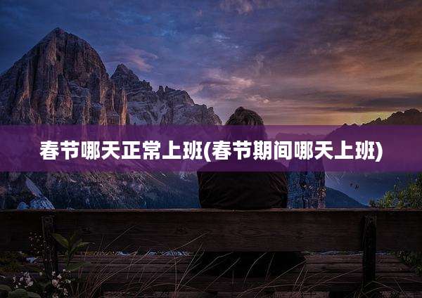 春节哪天正常上班(春节期间哪天上班)