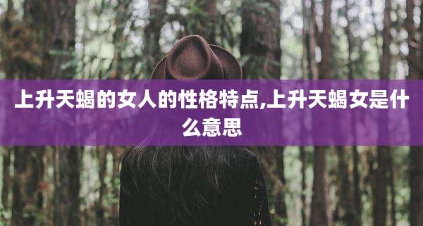 上升天蝎的女人的性格特点,上升天蝎女是什么意思
