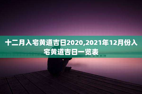 十二月入宅黄道吉日2020,2021年12月份入宅黄道吉日一览表