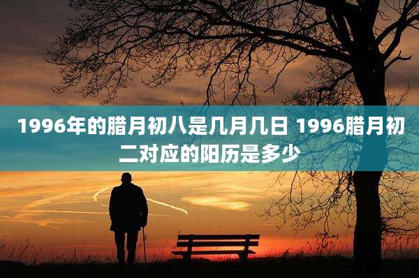 1996年的腊月初八是几月几日 1996腊月初二对应的阳历是多少