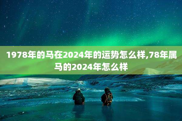 1978年的马在2024年的运势怎么样,78年属马的2024年怎么样