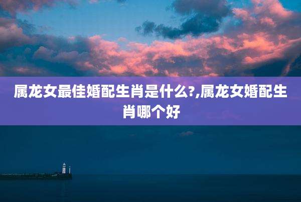 属龙女最佳婚配生肖是什么?,属龙女婚配生肖哪个好