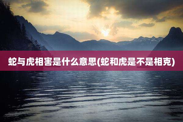 蛇与虎相害是什么意思(蛇和虎是不是相克)