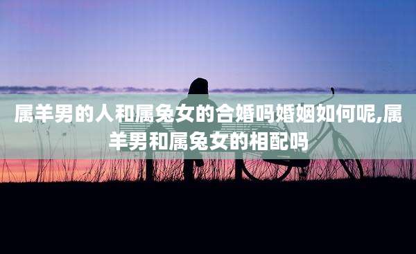 属羊男的人和属兔女的合婚吗婚姻如何呢,属羊男和属兔女的相配吗