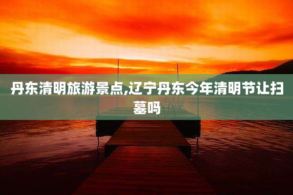 丹东清明旅游景点,辽宁丹东今年清明节让扫墓吗