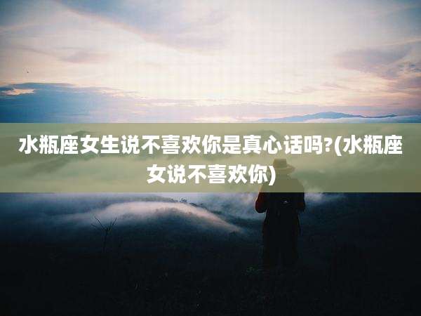 水瓶座女生说不喜欢你是真心话吗?(水瓶座女说不喜欢你)