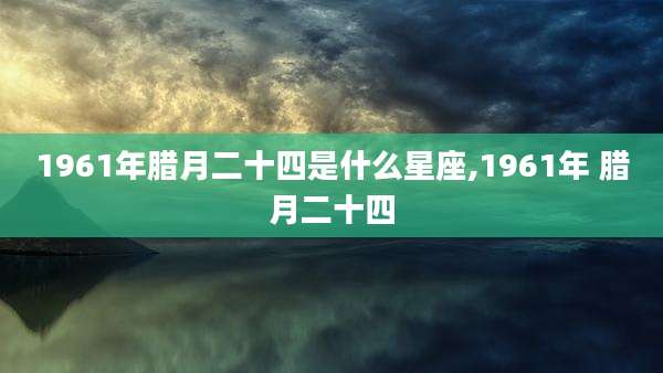 1961年腊月二十四是什么星座,1961年 腊月二十四