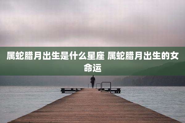 属蛇腊月出生是什么星座 属蛇腊月出生的女命运