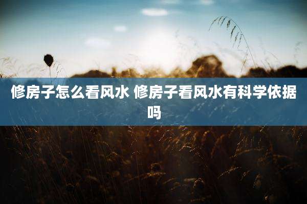 修房子怎么看风水 修房子看风水有科学依据吗