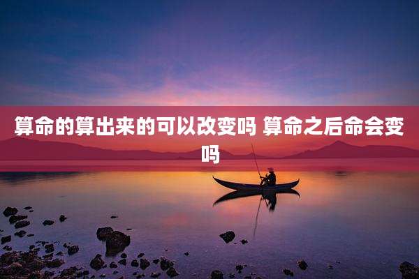 算命的算出来的可以改变吗 算命之后命会变吗