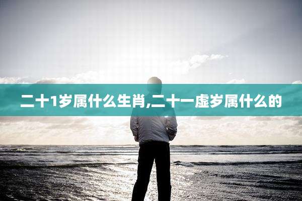 二十1岁属什么生肖,二十一虚岁属什么的
