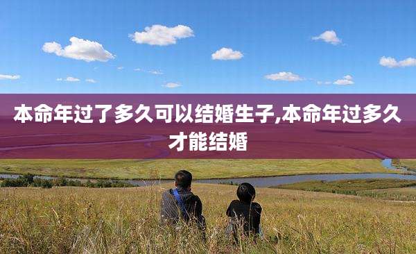 本命年过了多久可以结婚生子,本命年过多久才能结婚