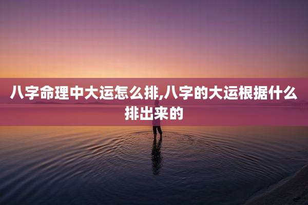 八字命理中大运怎么排,八字的大运根据什么排出来的
