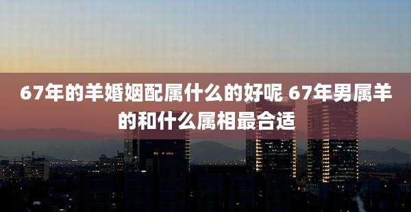 67年的羊婚姻配属什么的好呢 67年男属羊的和什么属相最合适