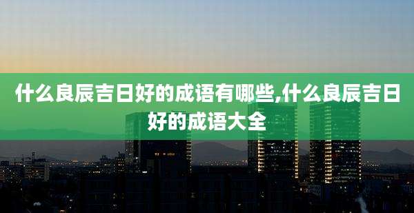 什么良辰吉日好的成语有哪些,什么良辰吉日好的成语大全