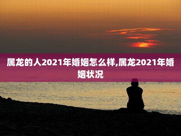 属龙的人2021年婚姻怎么样,属龙2021年婚姻状况