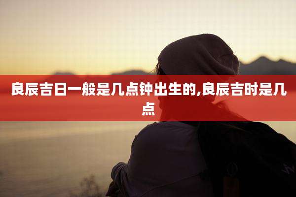 良辰吉日一般是几点钟出生的,良辰吉时是几点