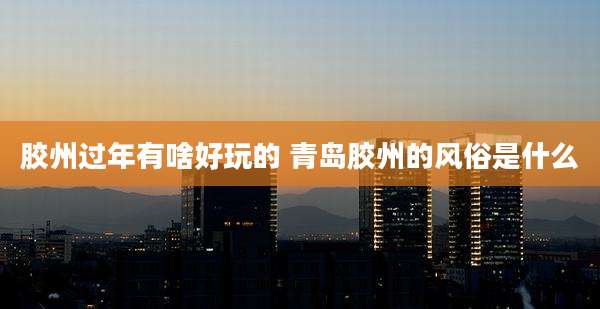 胶州过年有啥好玩的 青岛胶州的风俗是什么