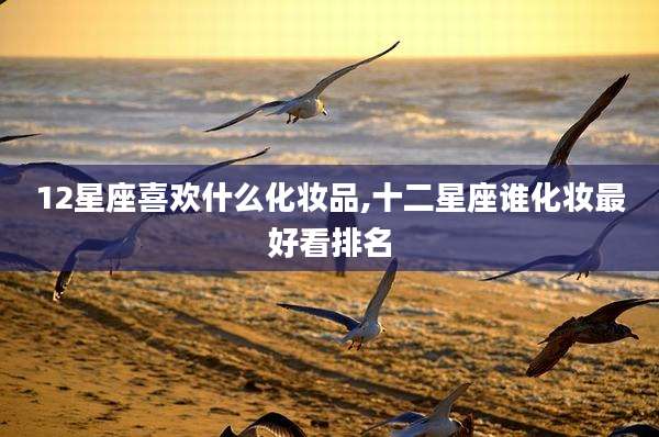 12星座喜欢什么化妆品,十二星座谁化妆最好看排名