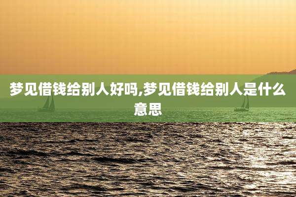 梦见借钱给别人好吗,梦见借钱给别人是什么意思