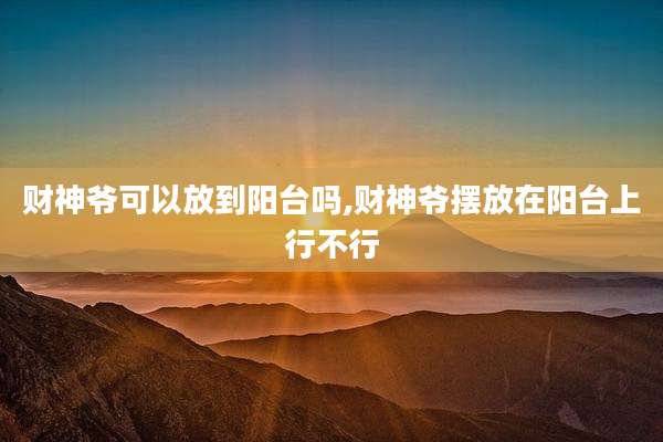 财神爷可以放到阳台吗,财神爷摆放在阳台上行不行