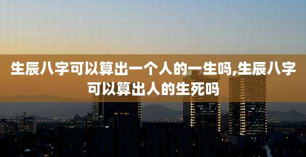 生辰八字可以算出一个人的一生吗,生辰八字可以算出人的生死吗