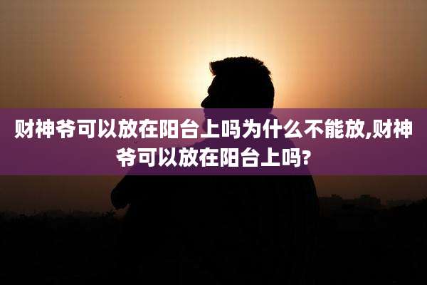 财神爷可以放在阳台上吗为什么不能放,财神爷可以放在阳台上吗?