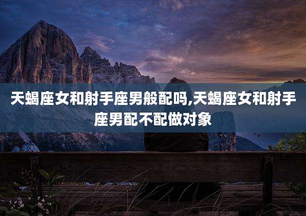 天蝎座女和射手座男般配吗,天蝎座女和射手座男配不配做对象