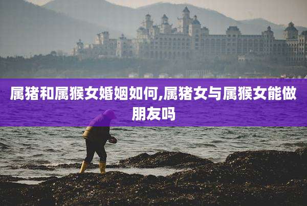 属猪和属猴女婚姻如何,属猪女与属猴女能做朋友吗