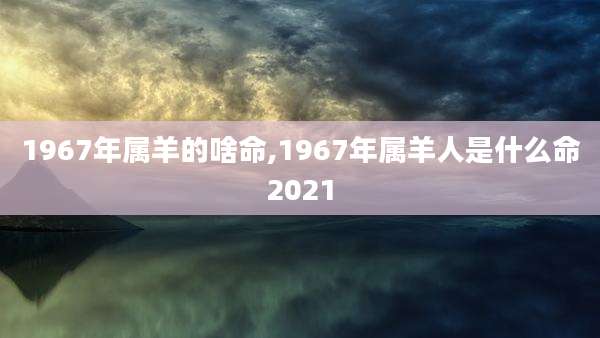 1967年属羊的啥命,1967年属羊人是什么命2021