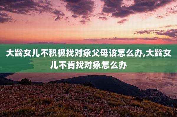 大龄女儿不积极找对象父母该怎么办,大龄女儿不肯找对象怎么办
