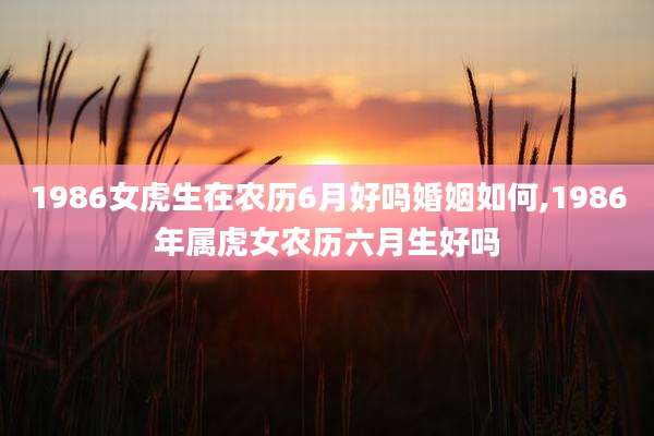 1986女虎生在农历6月好吗婚姻如何,1986年属虎女农历六月生好吗