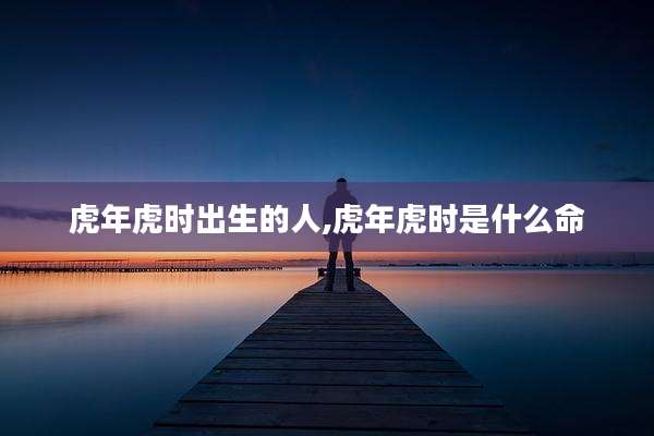 虎年虎时出生的人,虎年虎时是什么命