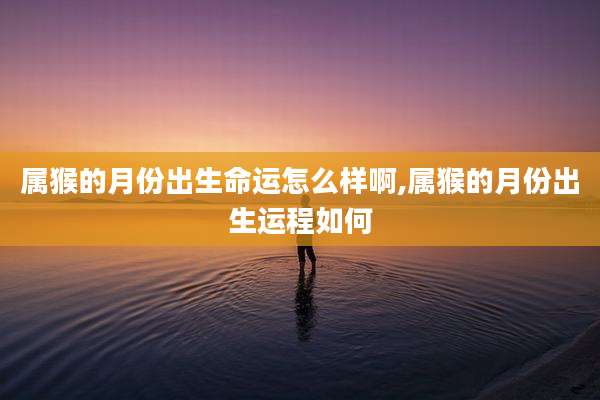 属猴的月份出生命运怎么样啊,属猴的月份出生运程如何