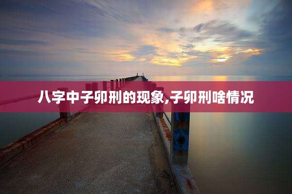 八字中子卯刑的现象,子卯刑啥情况