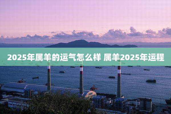2025年属羊的运气怎么样 属羊2025年运程
