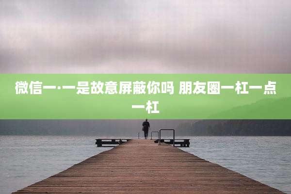 微信一·一是故意屏蔽你吗 朋友圈一杠一点一杠